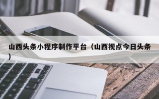 庄河山西头条小程序制作平台（山西视点今日头条）